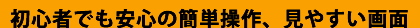 初心者でも安心の簡単操作、見やすい画面